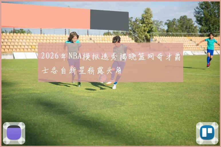 2026年NBA模拟选秀揭晓篮网奇才爵士各自新星崭露头角