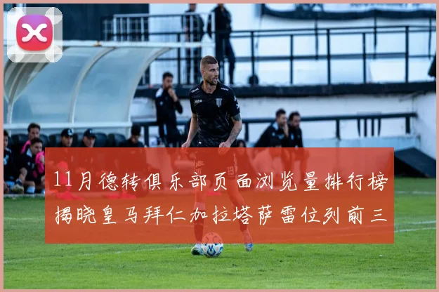 11月德转俱乐部页面浏览量排行榜揭晓皇马拜仁加拉塔萨雷位列前三