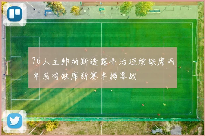 76人主帅纳斯透露乔治连续缺席两年或将缺席新赛季揭幕战