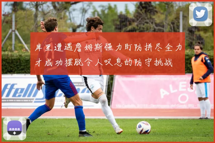 库里遭遇詹姆斯强力盯防拼尽全力才成功摆脱令人叹息的防守挑战