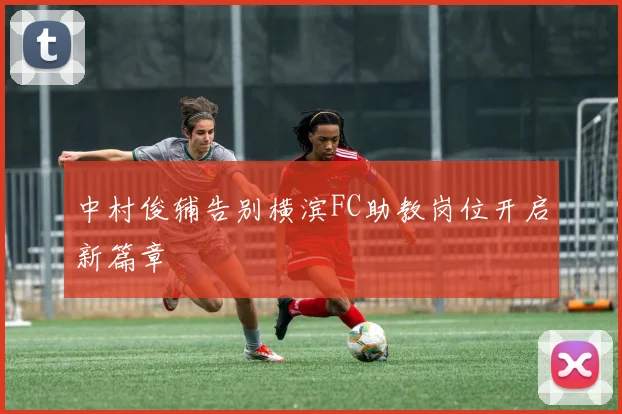 中村俊辅告别横滨FC助教岗位开启新篇章