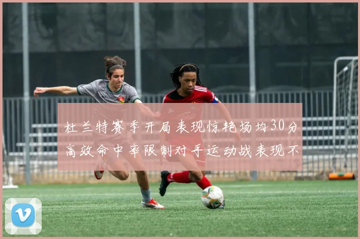 杜兰特赛季开局表现惊艳场均30分高效命中率限制对手运动战表现不佳