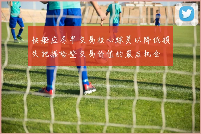 快船应尽早交易核心球员以降低损失把握哈登交易价值的最后机会