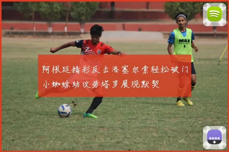 阿根廷精彩反击洛塞尔索轻松破门小蜘蛛助攻劳塔罗展现默契