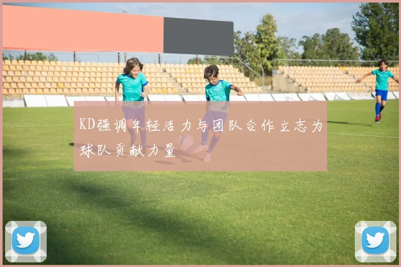KD强调年轻活力与团队合作立志为球队贡献力量