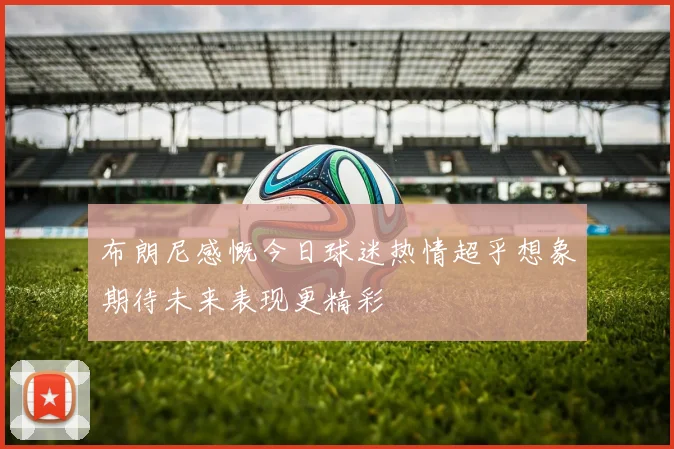 布朗尼感慨今日球迷热情超乎想象期待未来表现更精彩