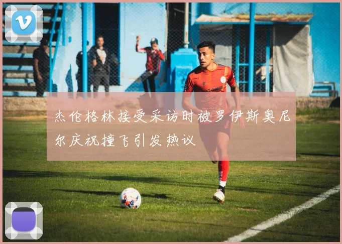 杰伦格林接受采访时被罗伊斯奥尼尔庆祝撞飞引发热议