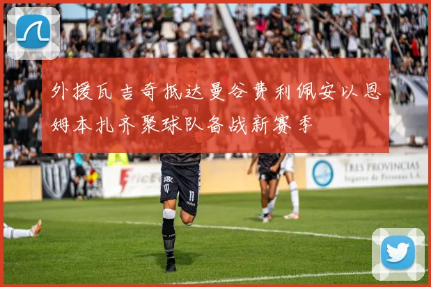 外援瓦吉奇抵达曼谷费利佩安以恩姆本扎齐聚球队备战新赛季
