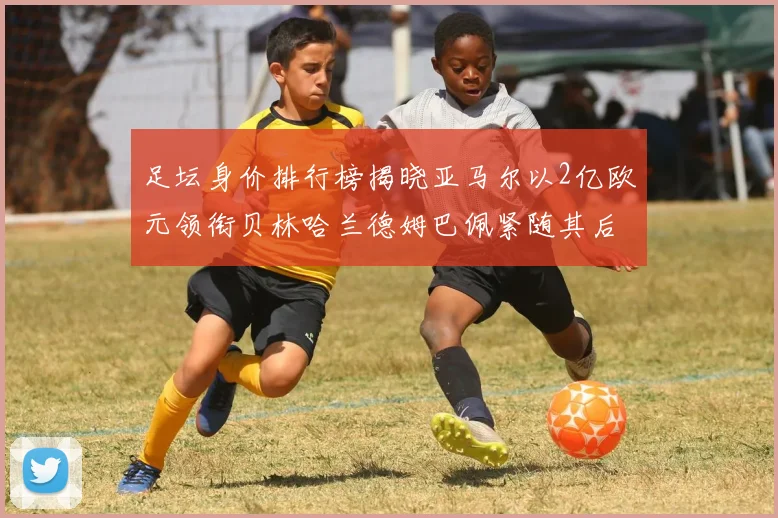 足坛身价排行榜揭晓亚马尔以2亿欧元领衔贝林哈兰德姆巴佩紧随其后