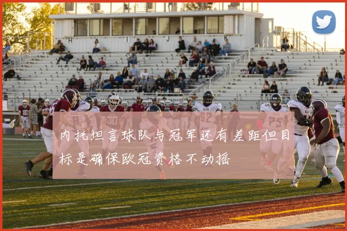 内托坦言球队与冠军还有差距但目标是确保欧冠资格不动摇