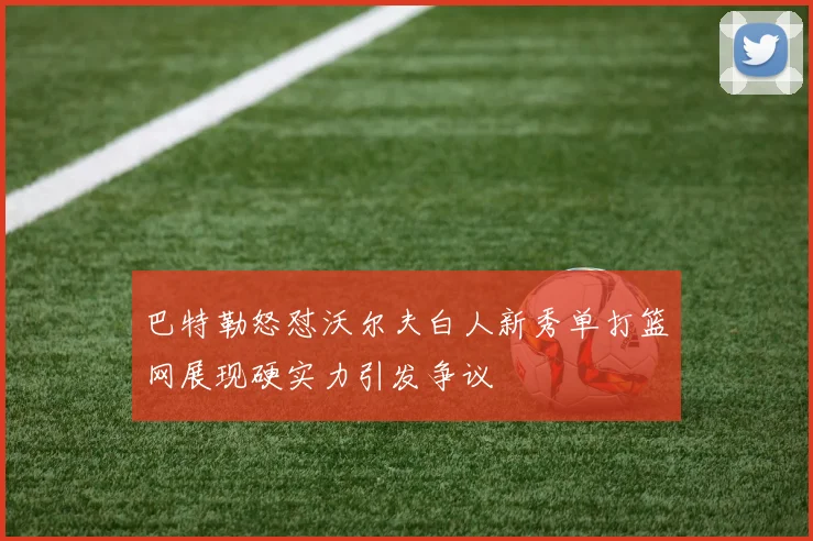 巴特勒怒怼沃尔夫白人新秀单打篮网展现硬实力引发争议