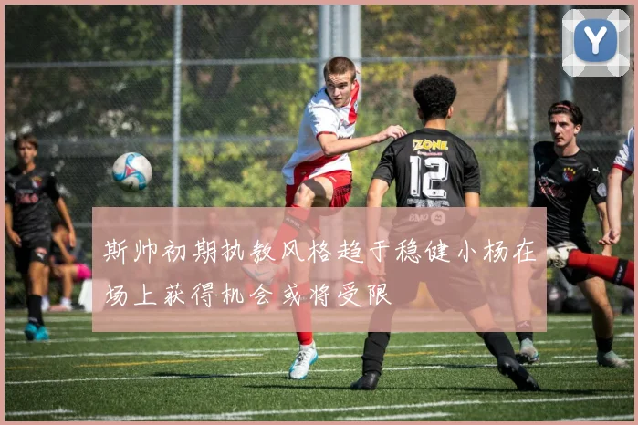 斯帅初期执教风格趋于稳健小杨在场上获得机会或将受限