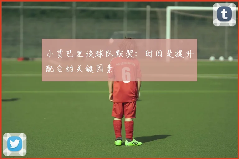 小贾巴里谈球队默契：时间是提升配合的关键因素