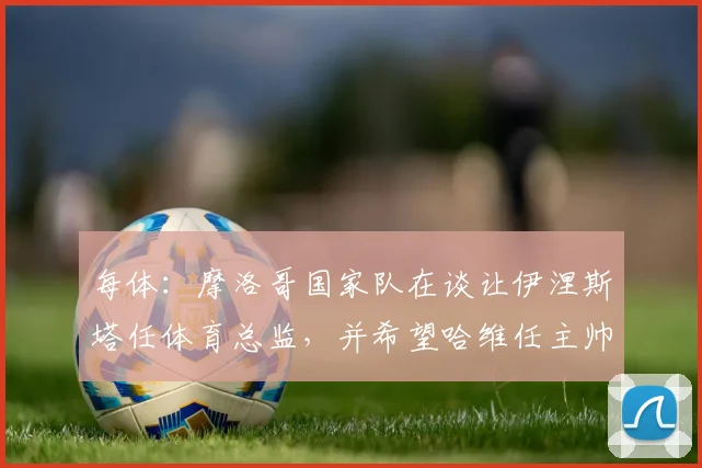 每体：摩洛哥国家队在谈让伊涅斯塔任体育总监，并希望哈维任主帅