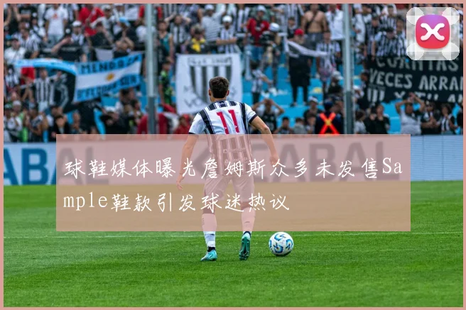 球鞋媒体曝光詹姆斯众多未发售Sample鞋款引发球迷热议