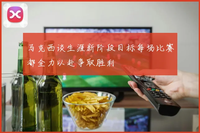 马克西谈生涯新阶段目标每场比赛都全力以赴争取胜利