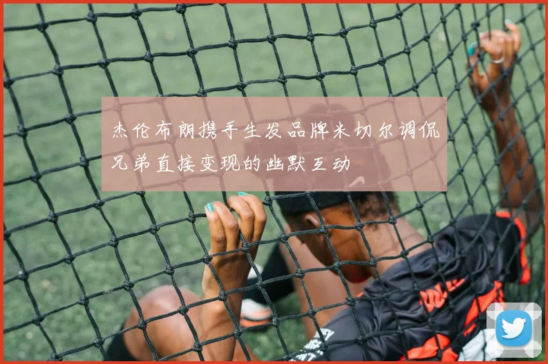 杰伦布朗携手生发品牌米切尔调侃兄弟直接变现的幽默互动