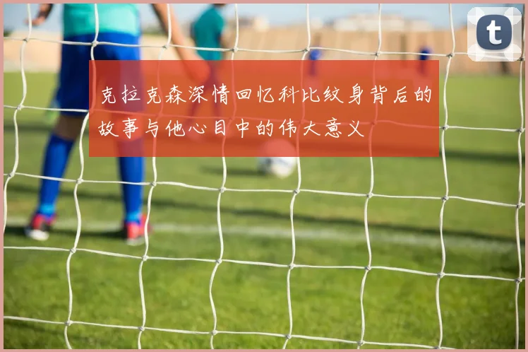 克拉克森深情回忆科比纹身背后的故事与他心目中的伟大意义