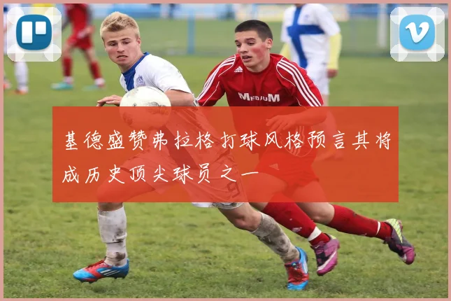 基德盛赞弗拉格打球风格预言其将成历史顶尖球员之一