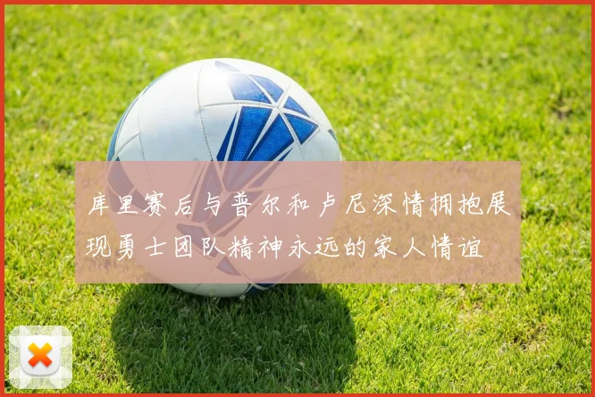 库里赛后与普尔和卢尼深情拥抱展现勇士团队精神永远的家人情谊