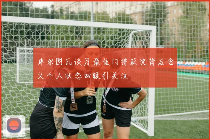 库尔图瓦谈月最佳门将获奖背后含义个人状态回暖引关注