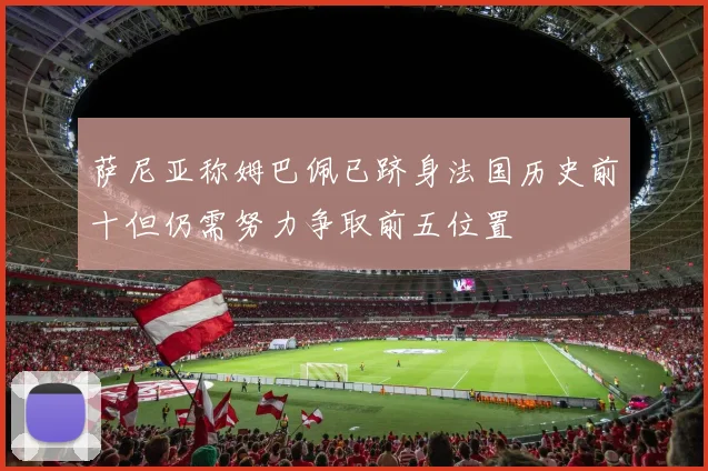 萨尼亚称姆巴佩已跻身法国历史前十但仍需努力争取前五位置