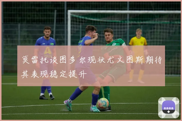 莫雷托谈图多尔现状尤文图斯期待其表现稳定提升