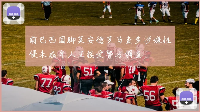 前巴西国脚莱安德罗马查多涉嫌性侵未成年人正接受警方调查