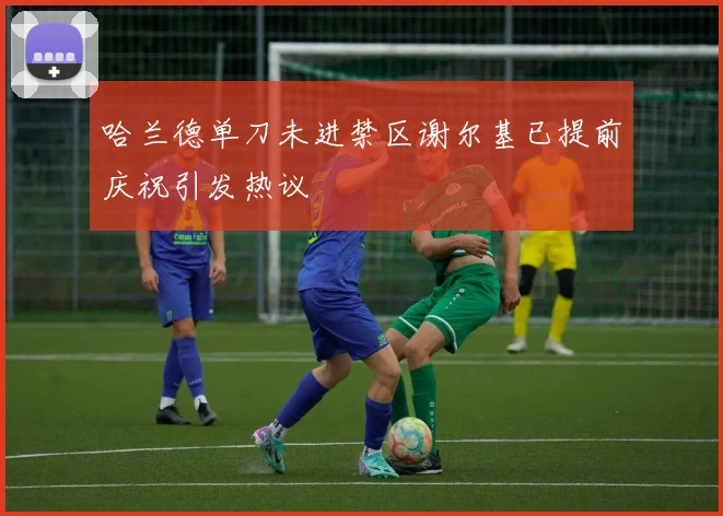 哈兰德单刀未进禁区谢尔基已提前庆祝引发热议