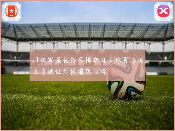 J1联赛最佳阵容揭晓日本球员占据主导地位外援前锋助阵