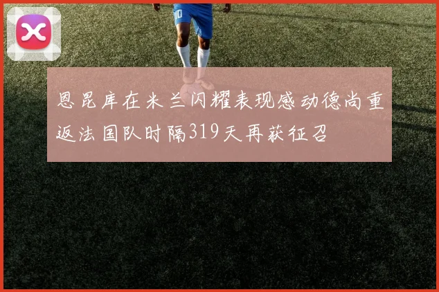 恩昆库在米兰闪耀表现感动德尚重返法国队时隔319天再获征召