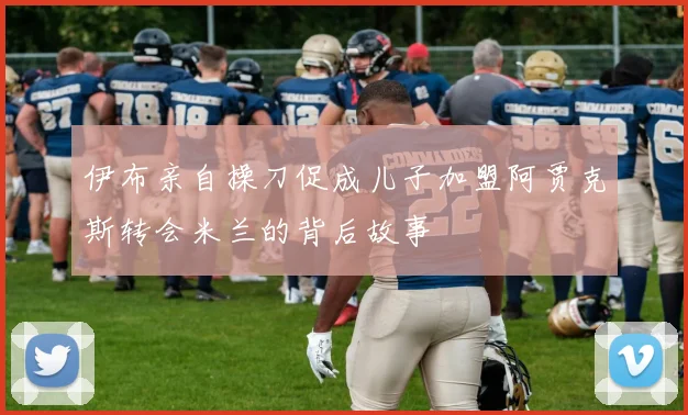 伊布亲自操刀促成儿子加盟阿贾克斯转会米兰的背后故事