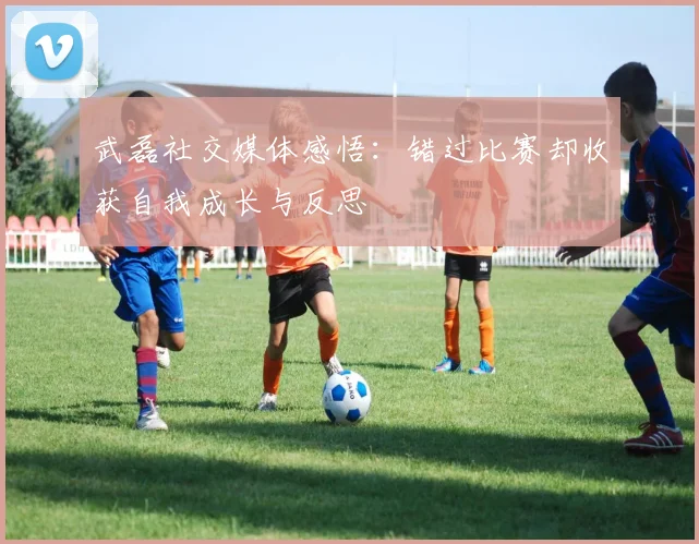 武磊社交媒体感悟：错过比赛却收获自我成长与反思