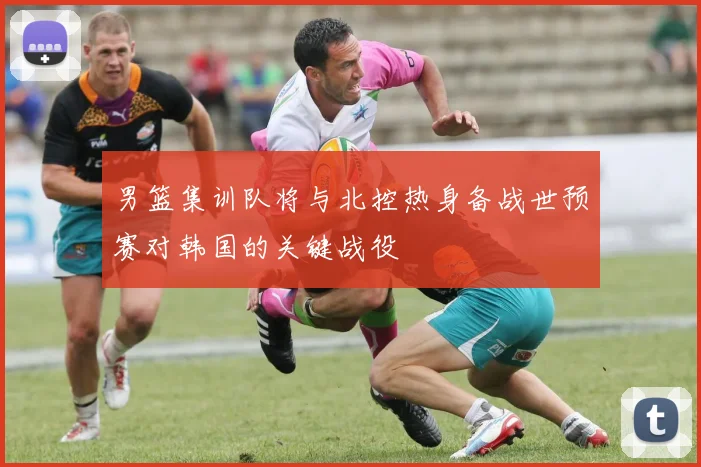 男篮集训队将与北控热身备战世预赛对韩国的关键战役