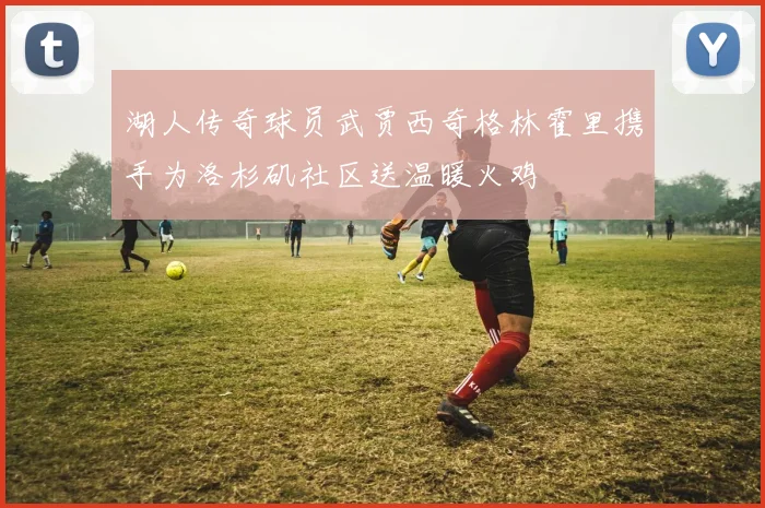 湖人传奇球员武贾西奇格林霍里携手为洛杉矶社区送温暖火鸡
