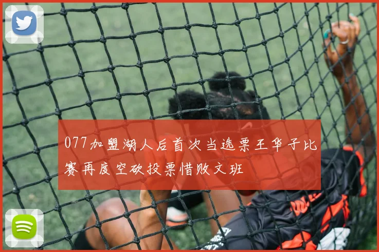 077加盟湖人后首次当选票王华子比赛再度空砍投票惜败文班