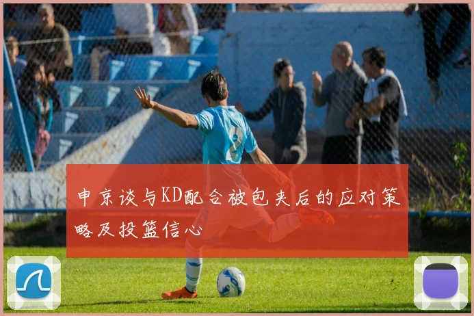 申京谈与KD配合被包夹后的应对策略及投篮信心